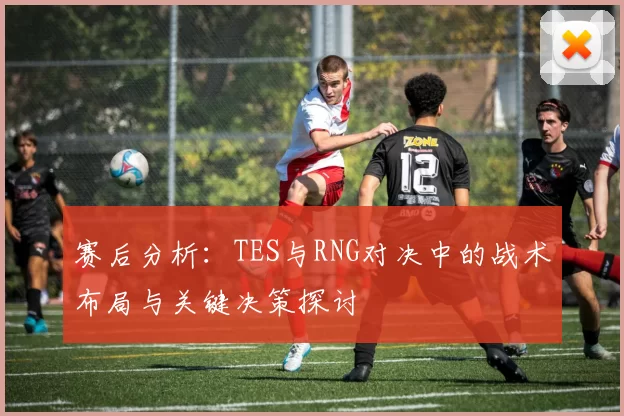 赛后分析：TES与RNG对决中的战术布局与关键决策探讨