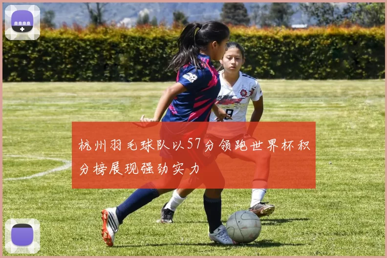 杭州羽毛球队以57分领跑世界杯积分榜展现强劲实力