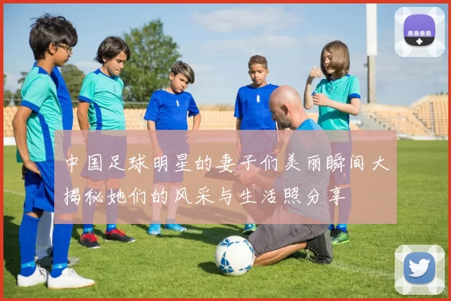 中国足球明星的妻子们美丽瞬间大揭秘她们的风采与生活照分享