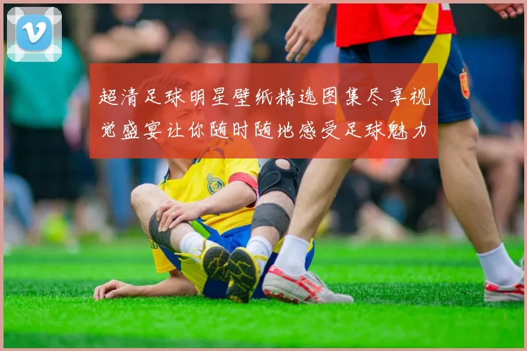超清足球明星壁纸精选图集尽享视觉盛宴让你随时随地感受足球魅力