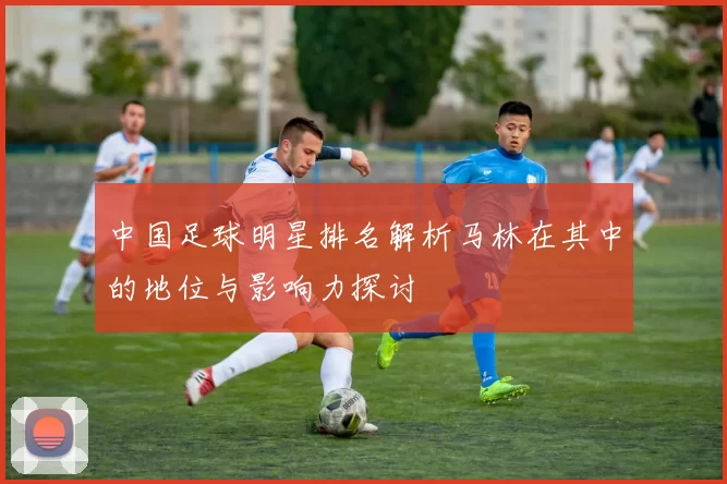 中国足球明星排名解析马林在其中的地位与影响力探讨