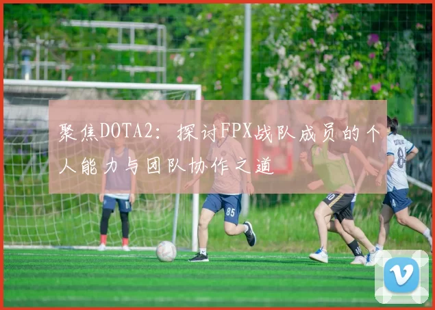 聚焦DOTA2：探讨FPX战队成员的个人能力与团队协作之道