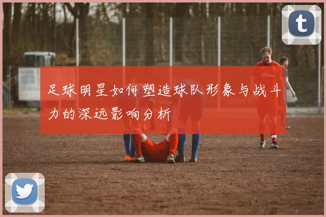 足球明星如何塑造球队形象与战斗力的深远影响分析