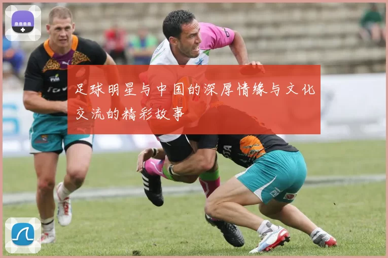 足球明星与中国的深厚情缘与文化交流的精彩故事