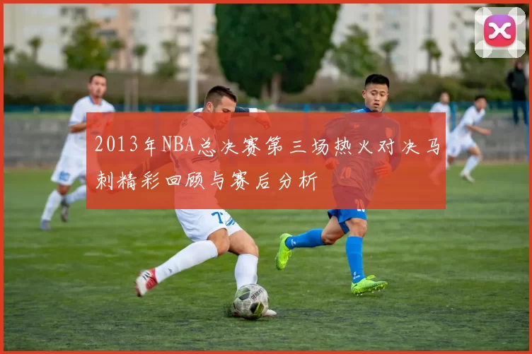 2013年NBA总决赛第三场热火对决马刺精彩回顾与赛后分析