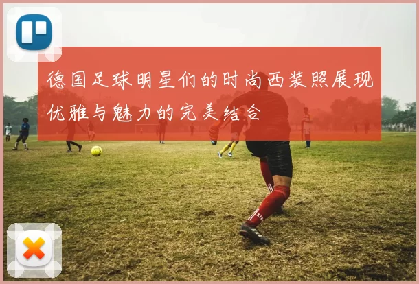 德国足球明星们的时尚西装照展现优雅与魅力的完美结合