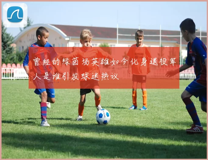 曾经的绿茵场英雄如今化身退役军人是谁引发球迷热议
