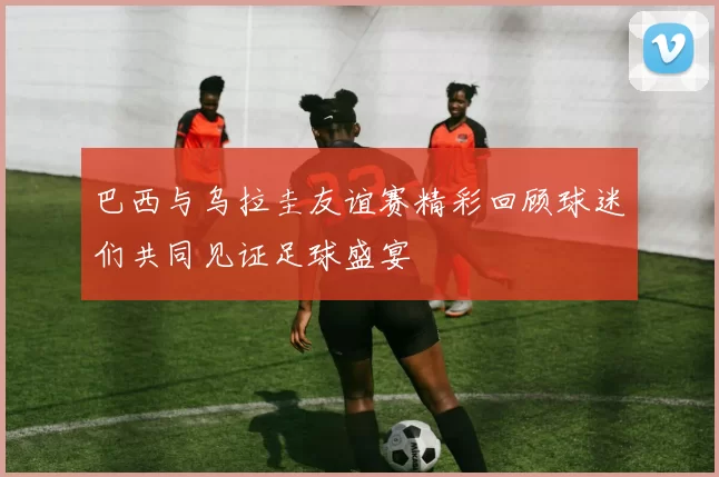 巴西与乌拉圭友谊赛精彩回顾球迷们共同见证足球盛宴