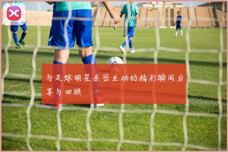 与足球明星亲密互动的精彩瞬间分享与回顾