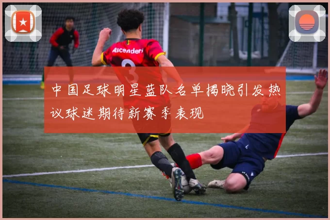 中国足球明星蓝队名单揭晓引发热议球迷期待新赛季表现