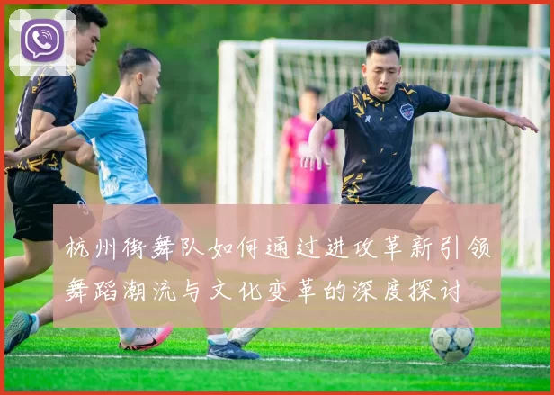 杭州街舞队如何通过进攻革新引领舞蹈潮流与文化变革的深度探讨