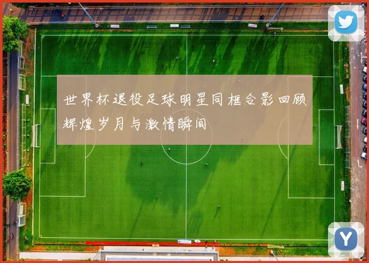 世界杯退役足球明星同框合影回顾辉煌岁月与激情瞬间
