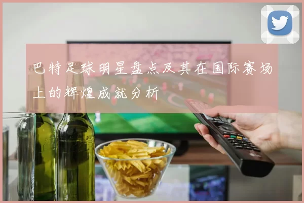 巴特足球明星盘点及其在国际赛场上的辉煌成就分析