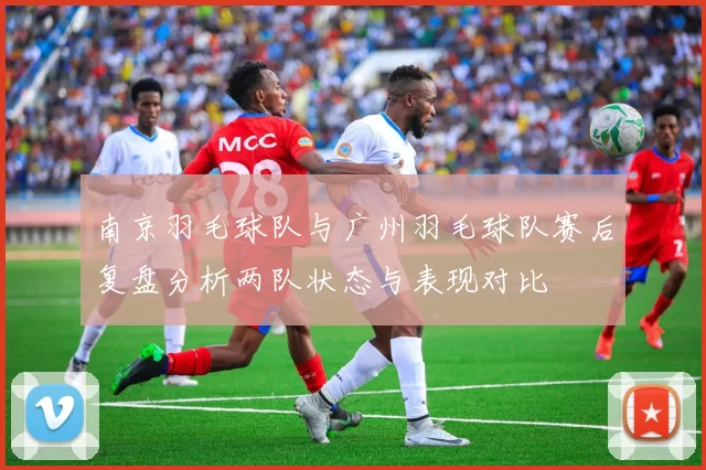 南京羽毛球队与广州羽毛球队赛后复盘分析两队状态与表现对比