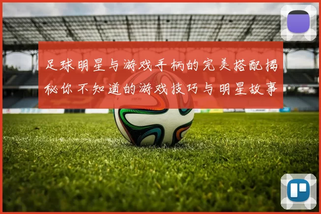 足球明星与游戏手柄的完美搭配揭秘你不知道的游戏技巧与明星故事