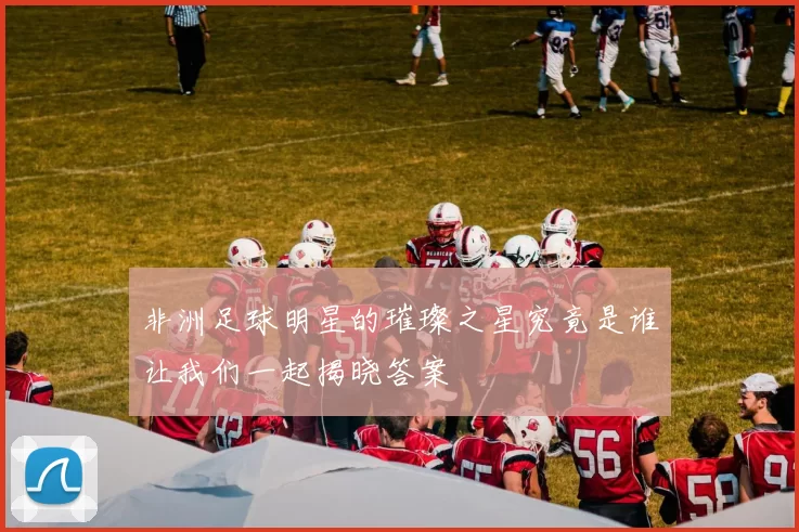 非洲足球明星的璀璨之星究竟是谁让我们一起揭晓答案