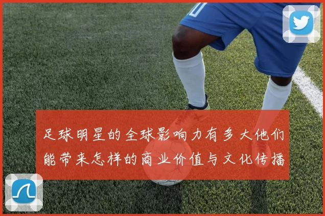 足球明星的全球影响力有多大他们能带来怎样的商业价值与文化传播
