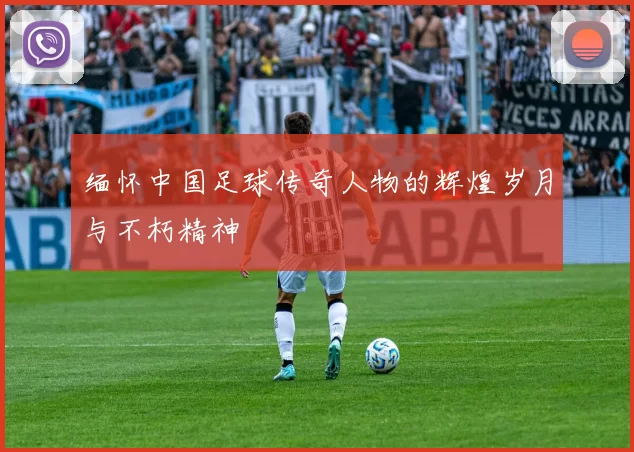 缅怀中国足球传奇人物的辉煌岁月与不朽精神