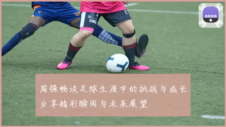 周强畅谈足球生涯中的挑战与成长分享精彩瞬间与未来展望