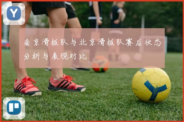 南京滑板队与北京滑板队赛后状态分析与表现对比