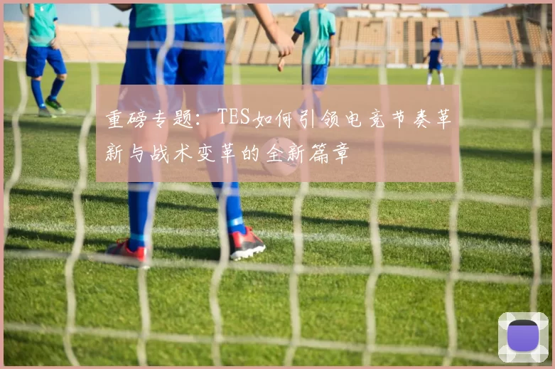重磅专题：TES如何引领电竞节奏革新与战术变革的全新篇章