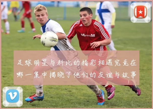 足球明星与科比的精彩相遇究竟在哪一集中揭晓了他们的友谊与故事