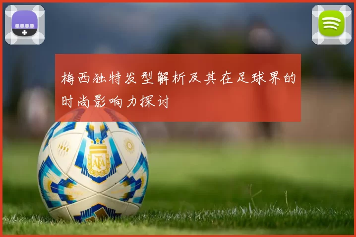 梅西独特发型解析及其在足球界的时尚影响力探讨