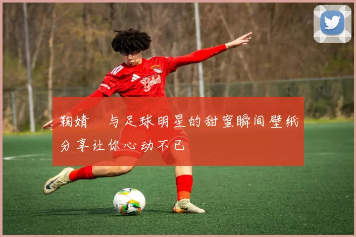 鞠婧祎与足球明星的甜蜜瞬间壁纸分享让你心动不已