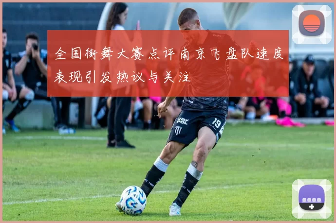 全国街舞大赛点评南京飞盘队速度表现引发热议与关注