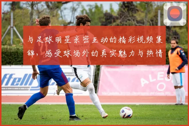 与足球明星亲密互动的精彩视频集锦，感受球场外的真实魅力与热情