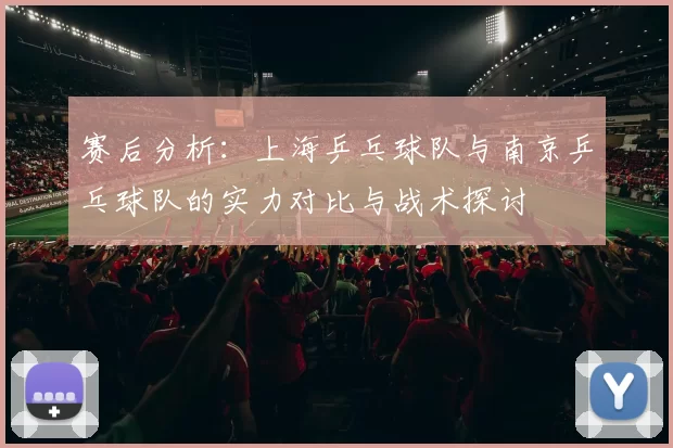 赛后分析：上海乒乓球队与南京乒乓球队的实力对比与战术探讨