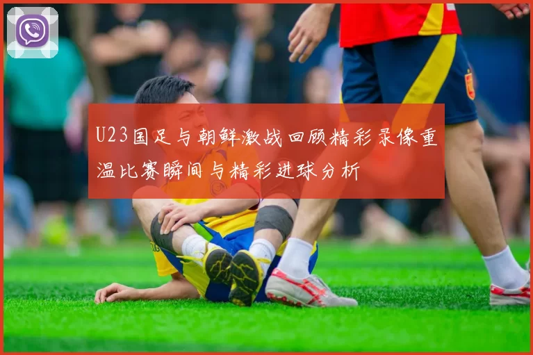 U23国足与朝鲜激战回顾精彩录像重温比赛瞬间与精彩进球分析
