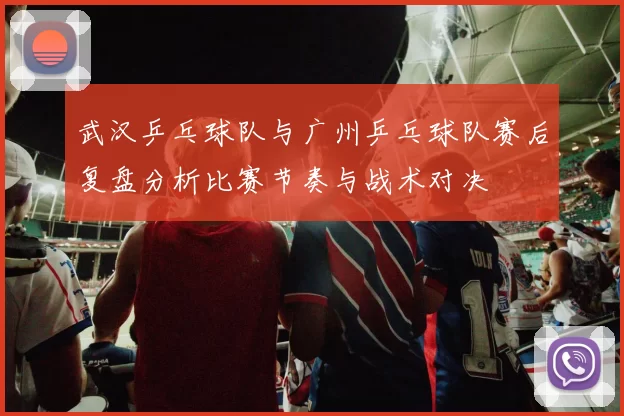 武汉乒乓球队与广州乒乓球队赛后复盘分析比赛节奏与战术对决