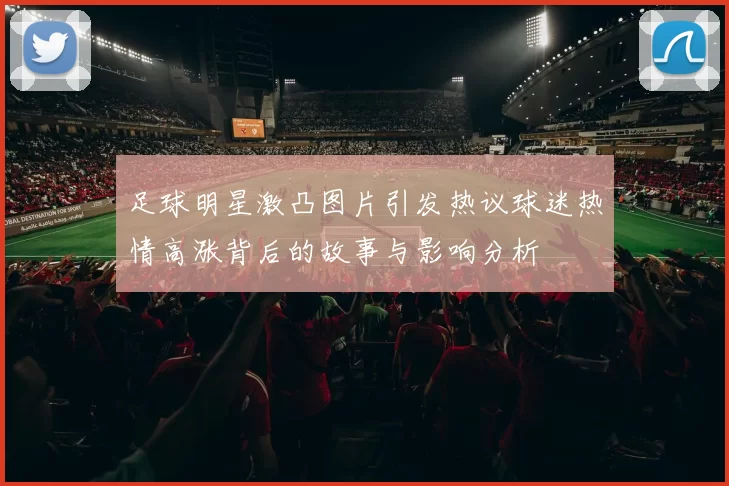 足球明星激凸图片引发热议球迷热情高涨背后的故事与影响分析