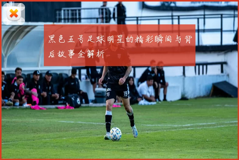 黑色五号足球明星的精彩瞬间与背后故事全解析