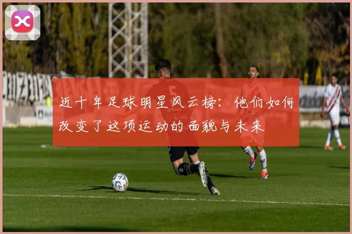 近十年足球明星风云榜：他们如何改变了这项运动的面貌与未来