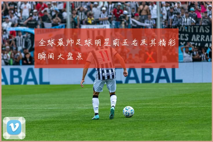 全球最帅足球明星前五名及其精彩瞬间大盘点
